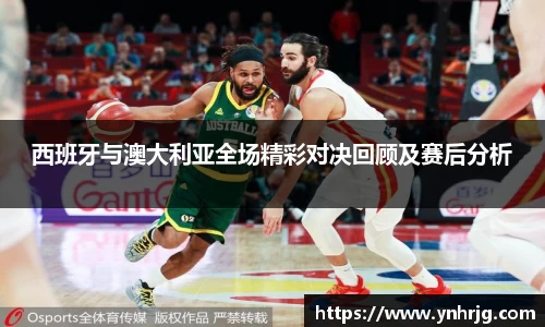 西班牙与澳大利亚全场精彩对决回顾及赛后分析